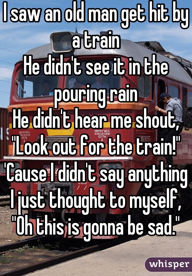 I saw an old man get hit by a train
He didn't see it in the pouring rain
He didn't hear me shout, "Look out for the train!"
'Cause I didn't say anything
I just thought to myself, "Oh this is gonna be sad."