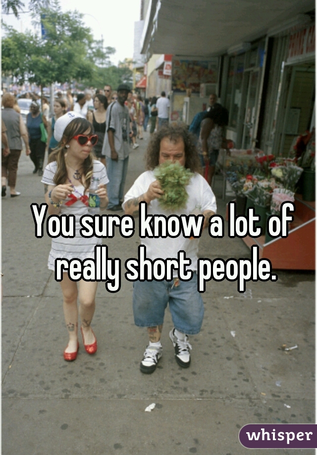 You sure know a lot of really short people.