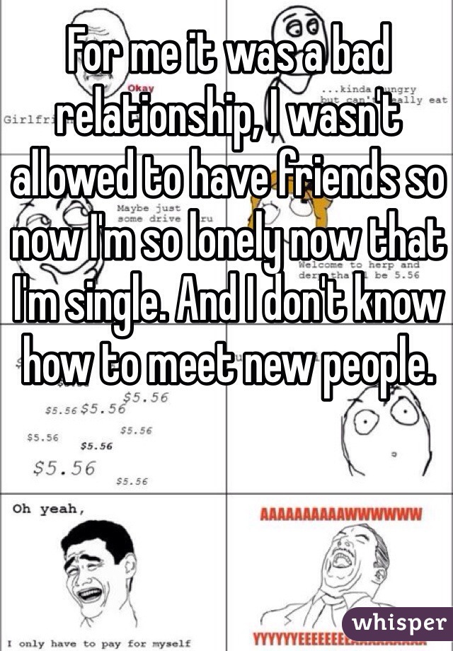 For me it was a bad relationship, I wasn't allowed to have friends so now I'm so lonely now that I'm single. And I don't know how to meet new people.