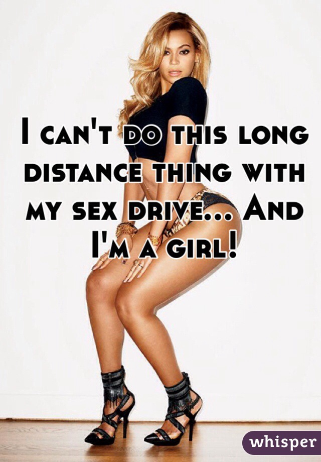 I can't do this long distance thing with my sex drive... And I'm a girl!