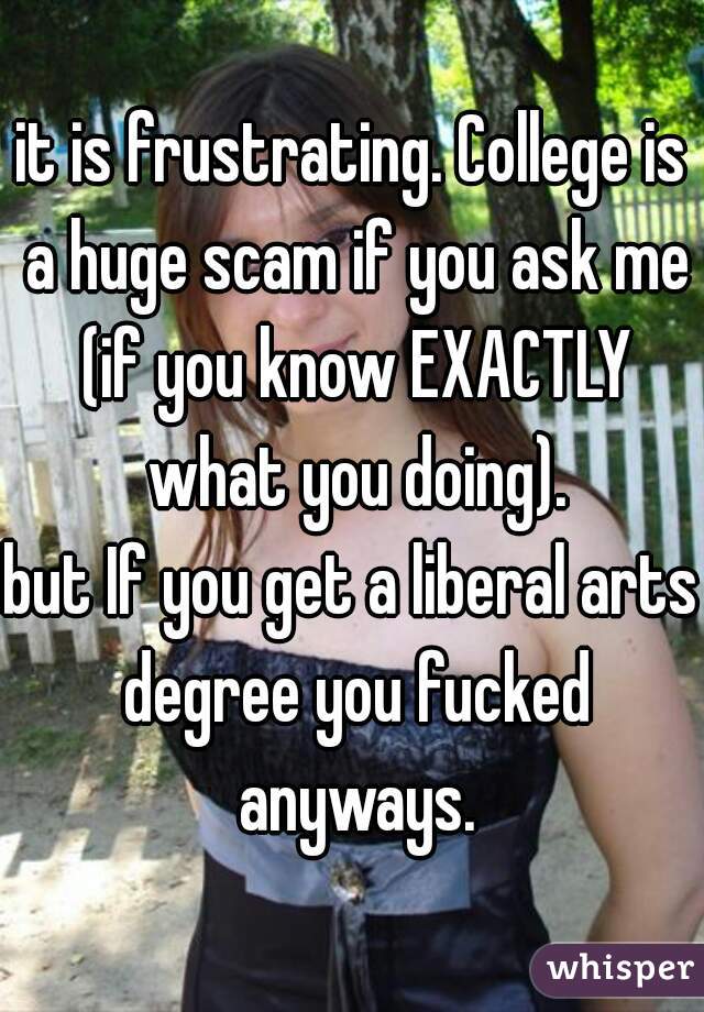 it is frustrating. College is a huge scam if you ask me (if you know EXACTLY what you doing).
but If you get a liberal arts degree you fucked anyways.