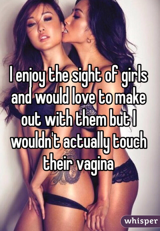 I enjoy the sight of girls and would love to make out with them but I wouldn't actually touch their vagina