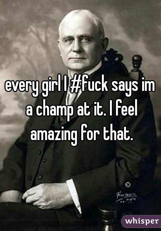 every girl I #fuck says im a champ at it. I feel amazing for that.
