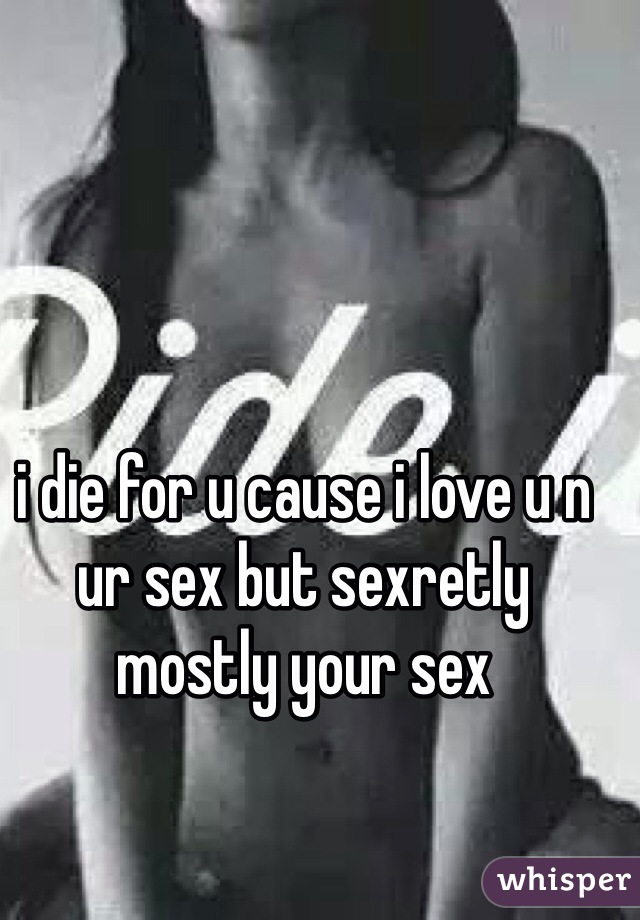 i die for u cause i love u n ur sex but sexretly mostly your sex