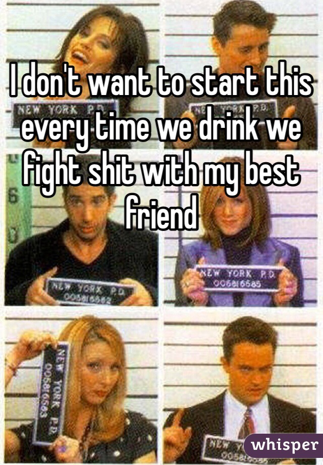 I don't want to start this every time we drink we fight shit with my best friend 