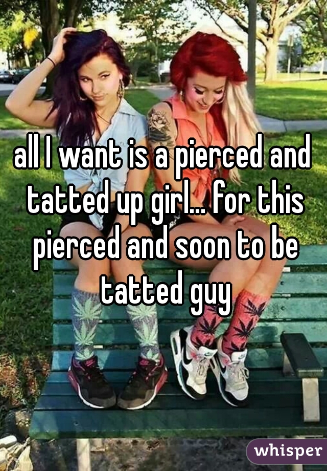 all I want is a pierced and tatted up girl... for this pierced and soon to be tatted guy