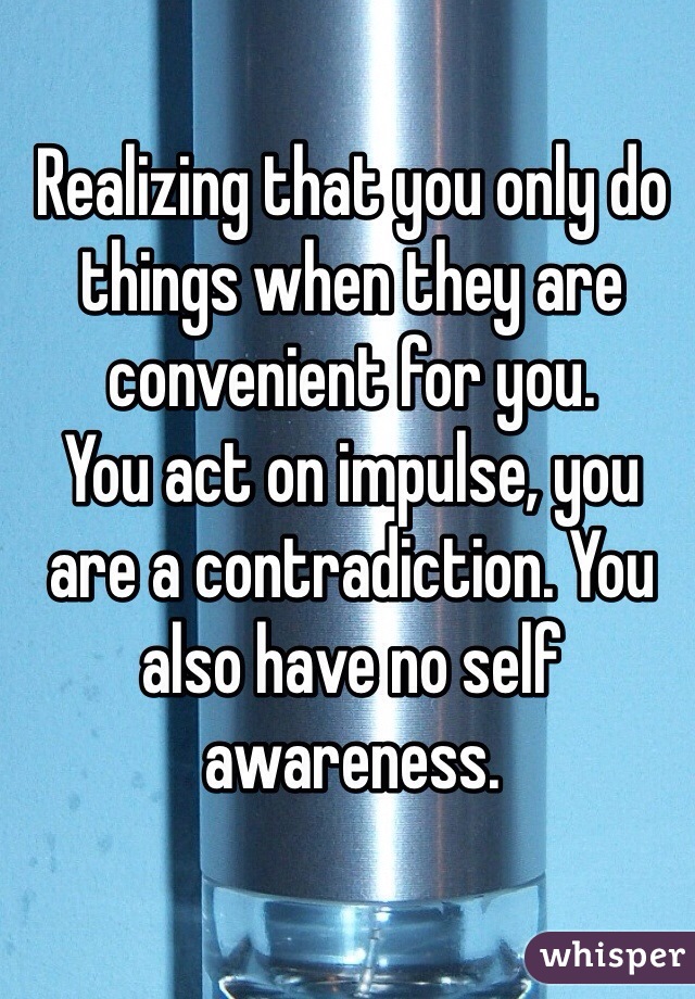 Realizing that you only do things when they are convenient for you.
You act on impulse, you are a contradiction. You also have no self awareness. 
