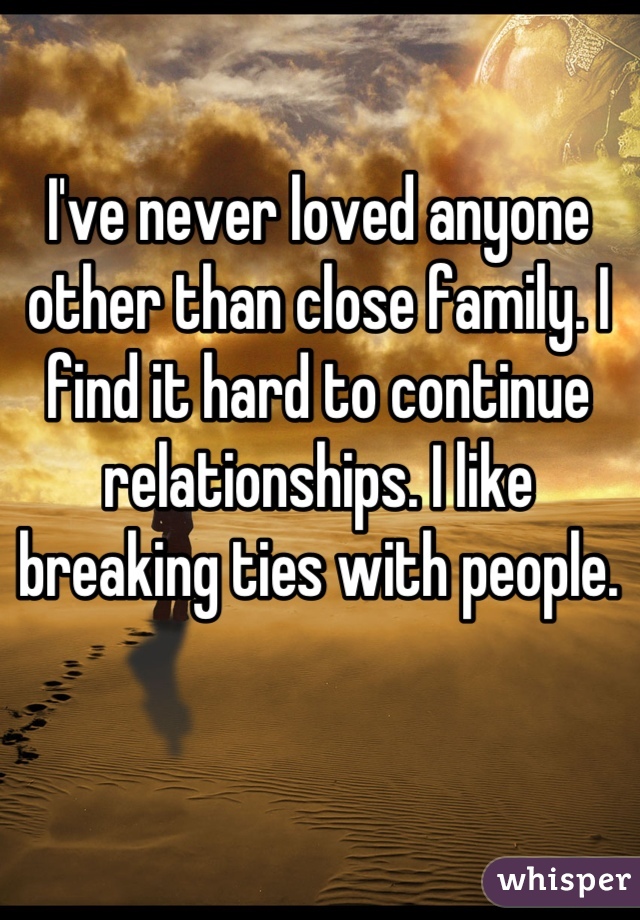 I've never loved anyone other than close family. I find it hard to continue relationships. I like breaking ties with people.