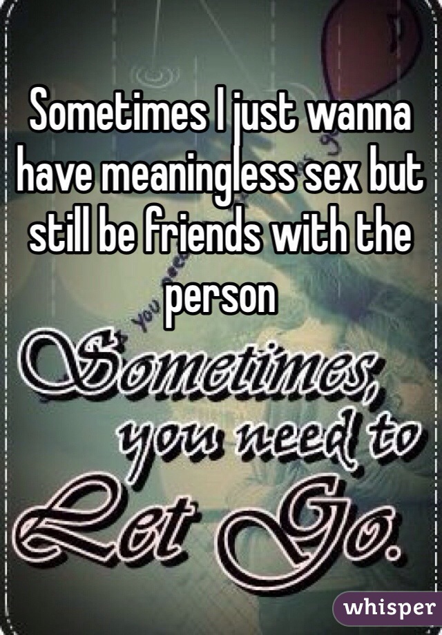 Sometimes I just wanna have meaningless sex but still be friends with the person