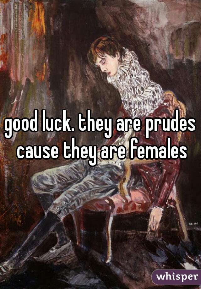 good luck. they are prudes cause they are females