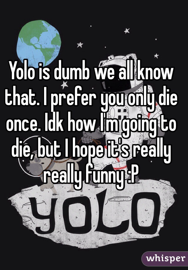 Yolo is dumb we all know that. I prefer you only die once. Idk how I'm going to die, but I hope it's really really funny :P