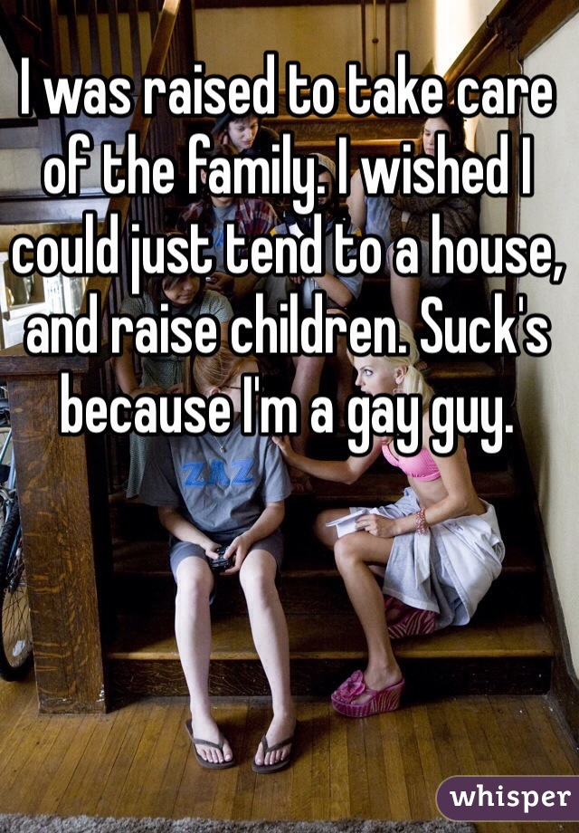 I was raised to take care of the family. I wished I could just tend to a house, and raise children. Suck's because I'm a gay guy. 