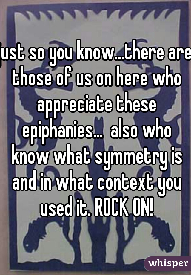 just so you know...there are those of us on here who appreciate these epiphanies...  also who know what symmetry is and in what context you used it. ROCK ON!