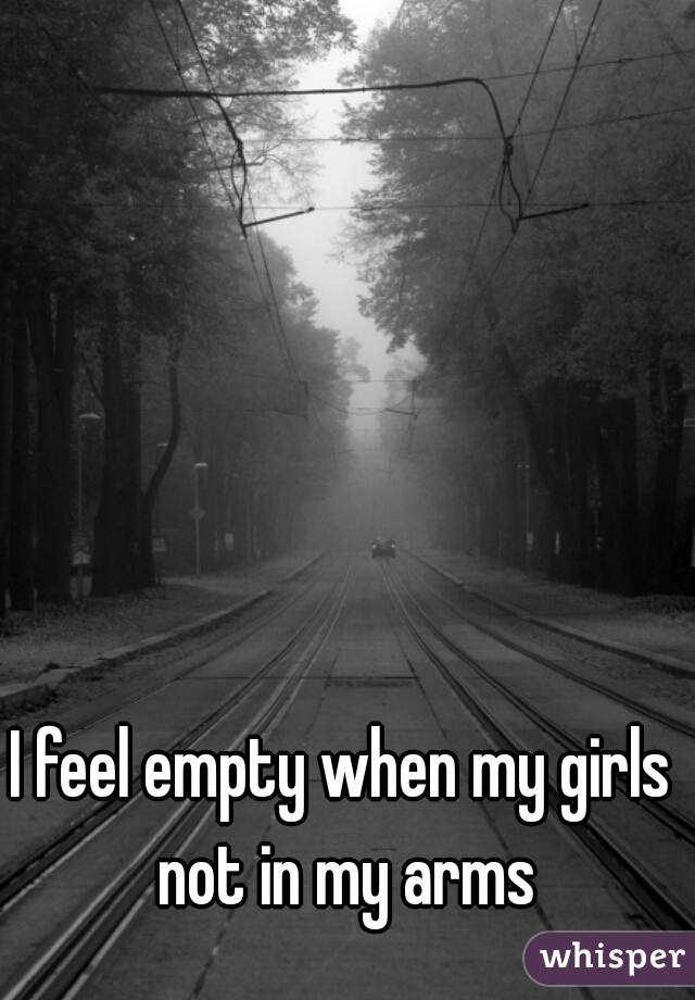 I feel empty when my girls not in my arms