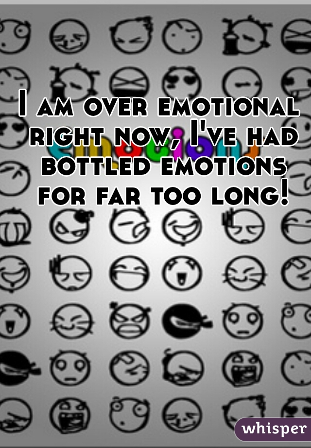 I am over emotional right now, I've had bottled emotions for far too long!
