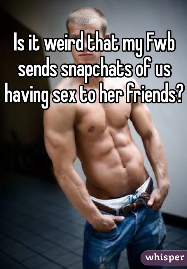 Is it weird that my Fwb sends snapchats of us having sex to her friends? 