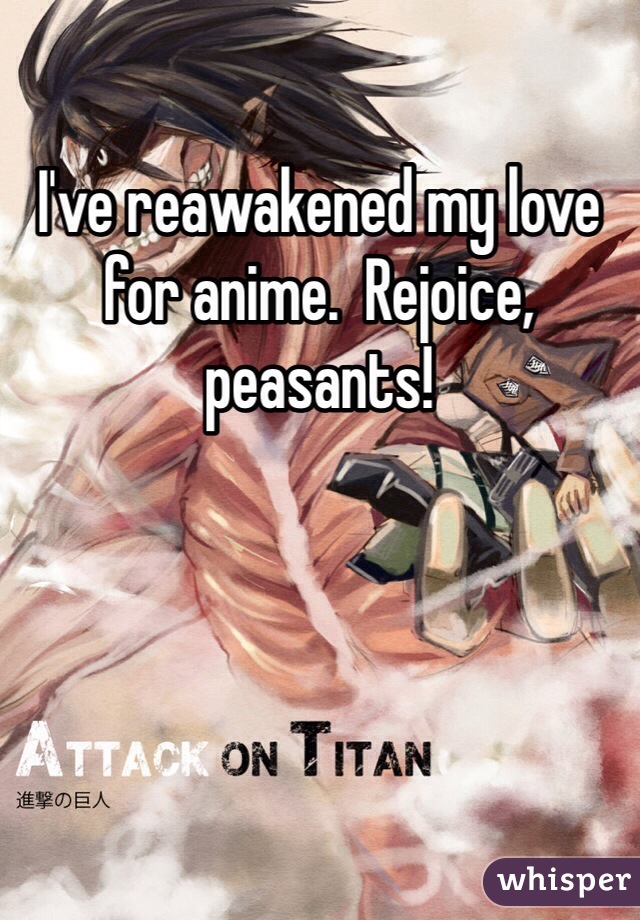 I've reawakened my love for anime.  Rejoice, peasants!