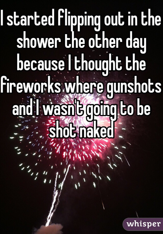 I started flipping out in the shower the other day because I thought the fireworks where gunshots and I wasn't going to be shot naked 