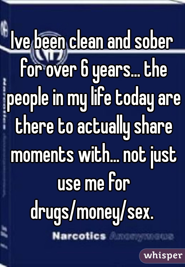Ive been clean and sober for over 6 years... the people in my life today are there to actually share moments with... not just use me for drugs/money/sex. 