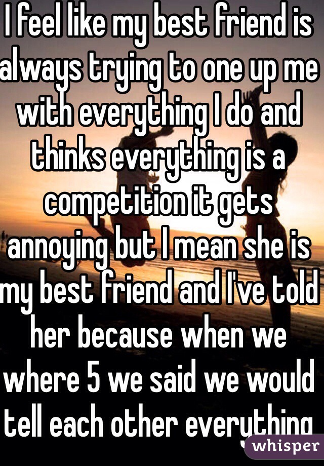 I feel like my best friend is always trying to one up me with everything I do and thinks everything is a competition it gets annoying but I mean she is my best friend and I've told her because when we where 5 we said we would tell each other everything😂