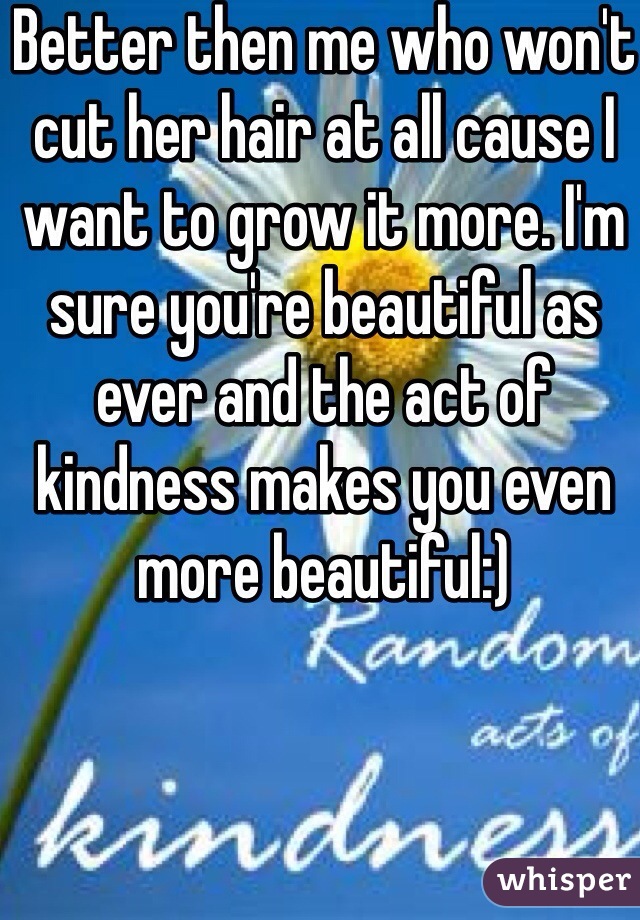 Better then me who won't cut her hair at all cause I want to grow it more. I'm sure you're beautiful as ever and the act of kindness makes you even more beautiful:)