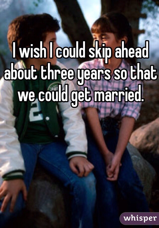 I wish I could skip ahead about three years so that we could get married. 