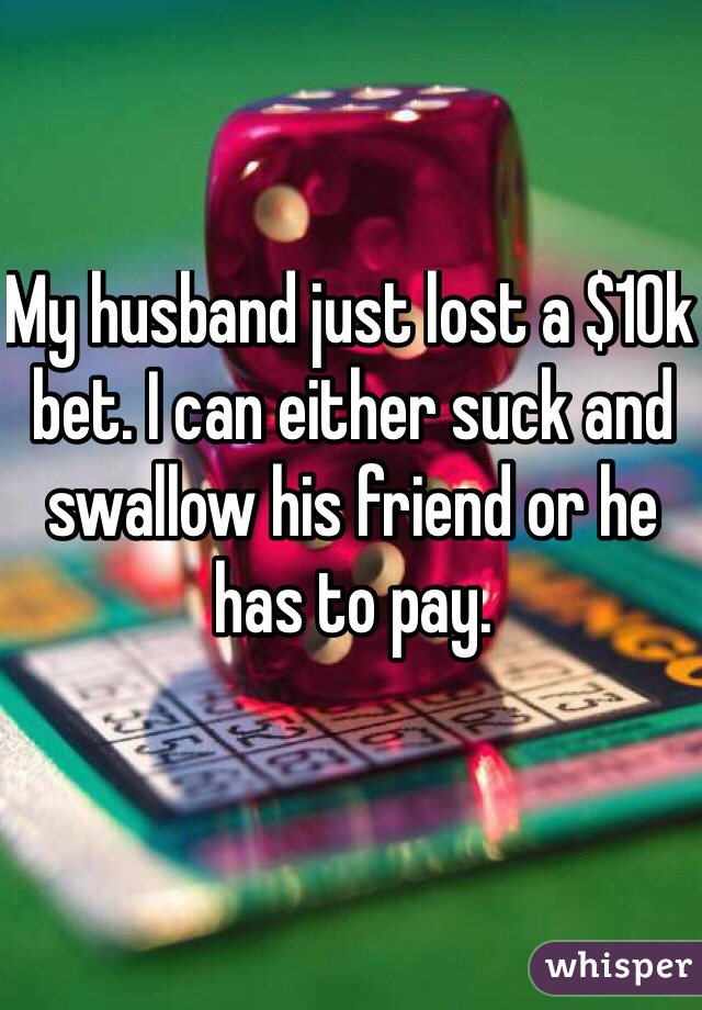 My husband just lost a $10k bet. I can either suck and swallow his friend or he has to pay.
