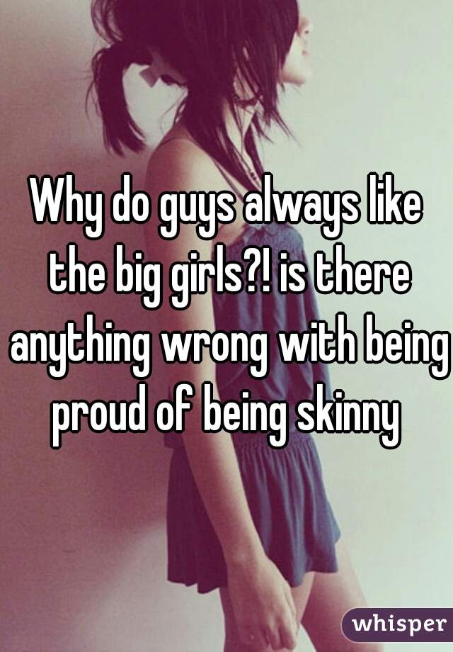 Why do guys always like the big girls?! is there anything wrong with being proud of being skinny 
