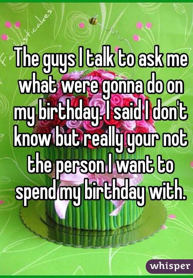 The guys I talk to ask me what were gonna do on my birthday. I said I don't know but really your not the person I want to spend my birthday with. 
