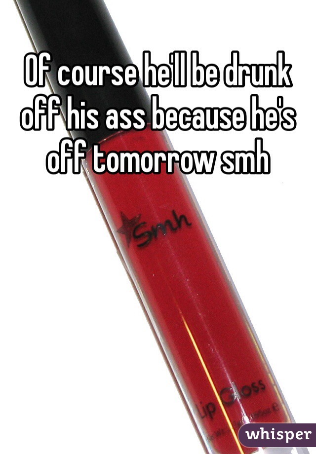 Of course he'll be drunk off his ass because he's off tomorrow smh