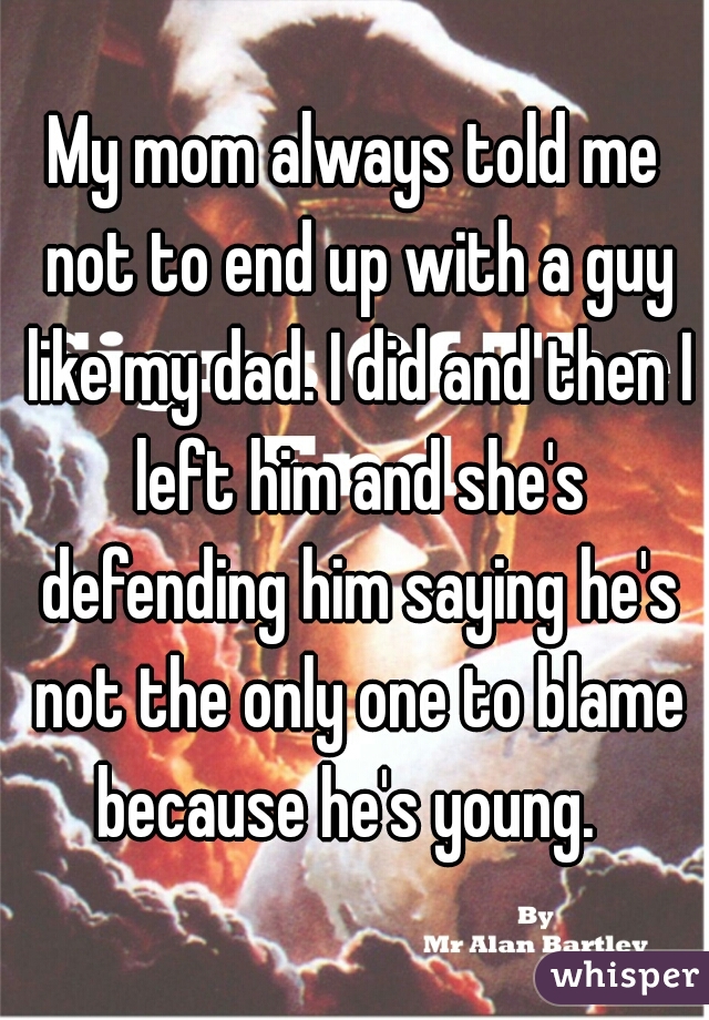 My mom always told me not to end up with a guy like my dad. I did and then I left him and she's defending him saying he's not the only one to blame because he's young.  