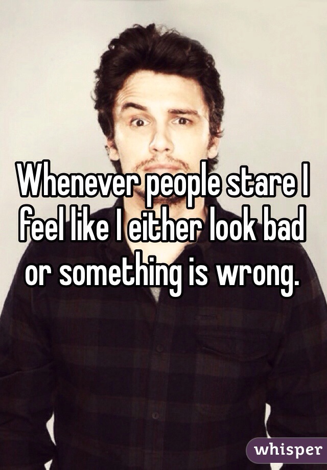 Whenever people stare I feel like I either look bad or something is wrong.