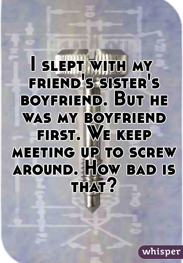 I slept with my friend's sister's boyfriend. But he was my boyfriend first. We keep meeting up to screw around. How bad is that?
