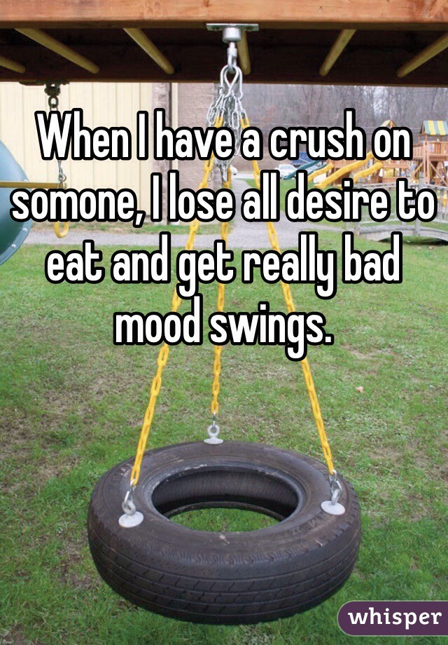 When I have a crush on somone, I lose all desire to eat and get really bad mood swings. 