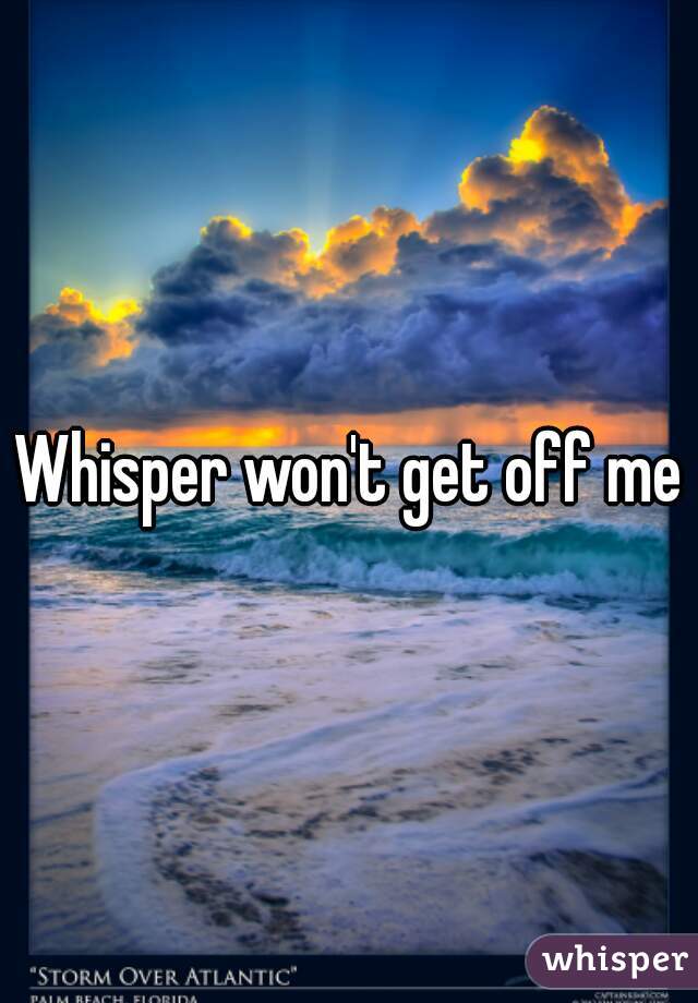 Whisper won't get off me
