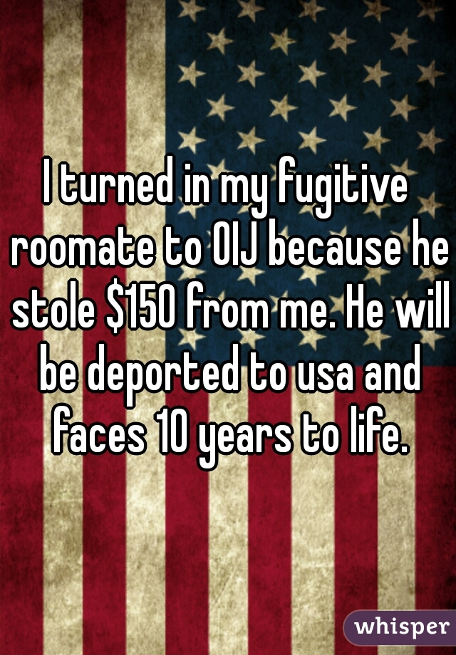 I turned in my fugitive roomate to OIJ because he stole $150 from me. He will be deported to usa and faces 10 years to life.