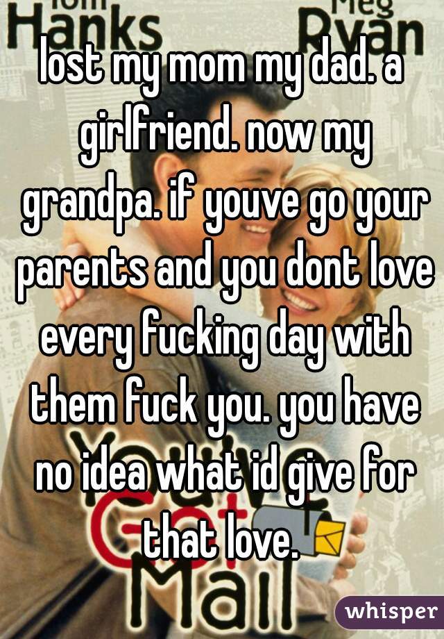 lost my mom my dad. a girlfriend. now my grandpa. if youve go your parents and you dont love every fucking day with them fuck you. you have no idea what id give for that love. 