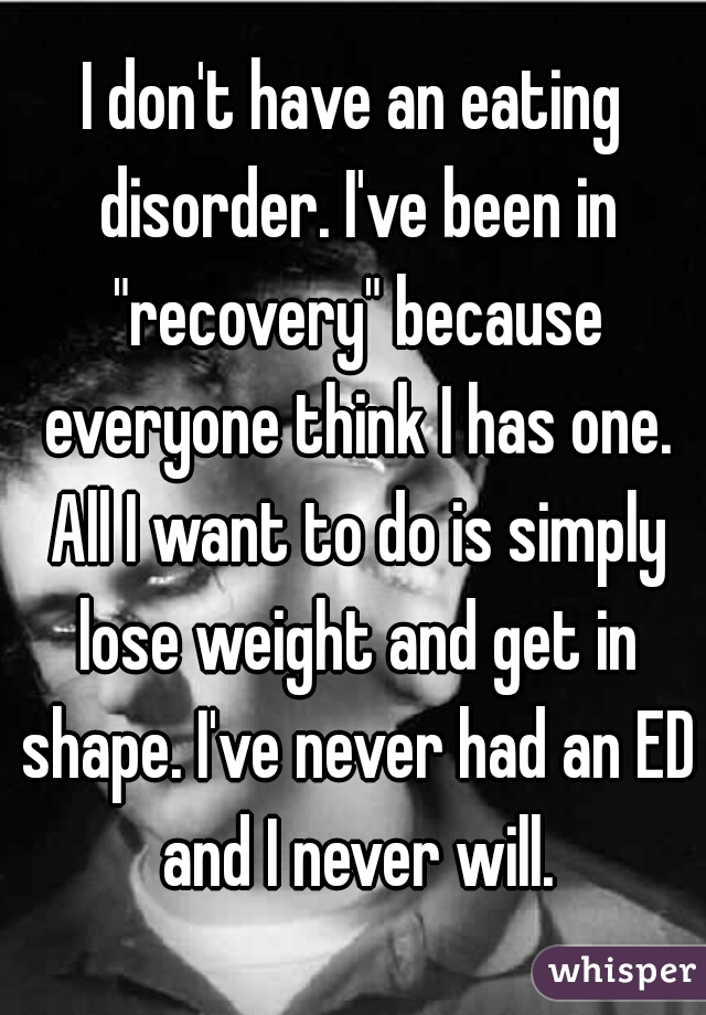 I don't have an eating disorder. I've been in "recovery" because everyone think I has one. All I want to do is simply lose weight and get in shape. I've never had an ED and I never will.