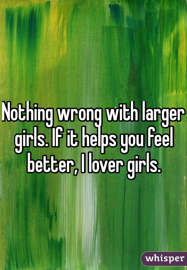 Nothing wrong with larger girls. If it helps you feel better, I lover girls.