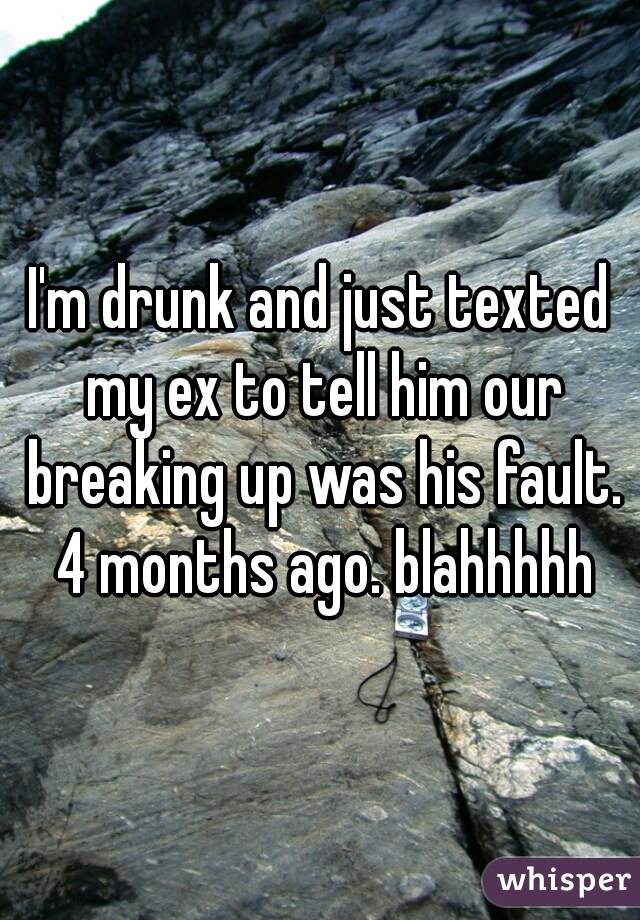 I'm drunk and just texted my ex to tell him our breaking up was his fault. 4 months ago. blahhhhh