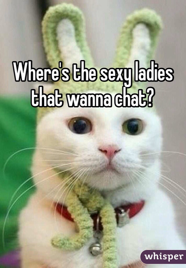 Where's the sexy ladies that wanna chat?