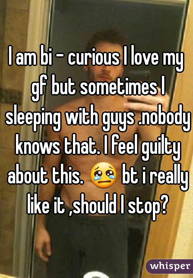 I am bi - curious I love my gf but sometimes I sleeping with guys .nobody knows that. I feel guilty about this. 😢 bt i really like it ,should I stop?