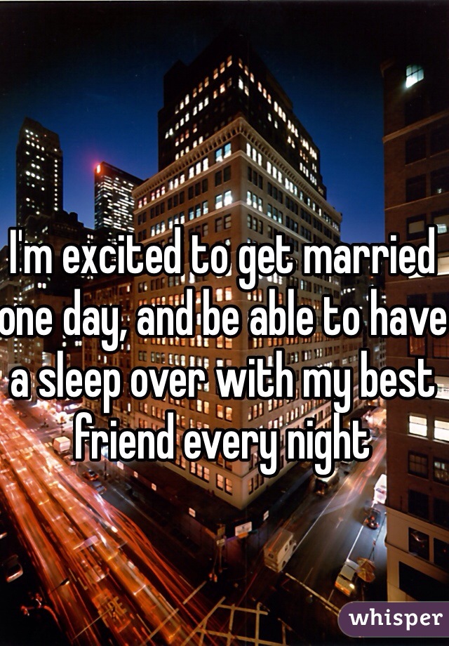 I'm excited to get married one day, and be able to have a sleep over with my best friend every night 