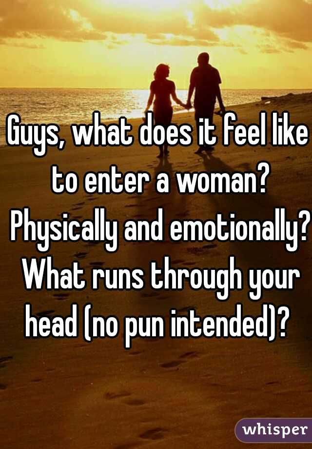 Guys, what does it feel like to enter a woman? Physically and emotionally? What runs through your head (no pun intended)? 