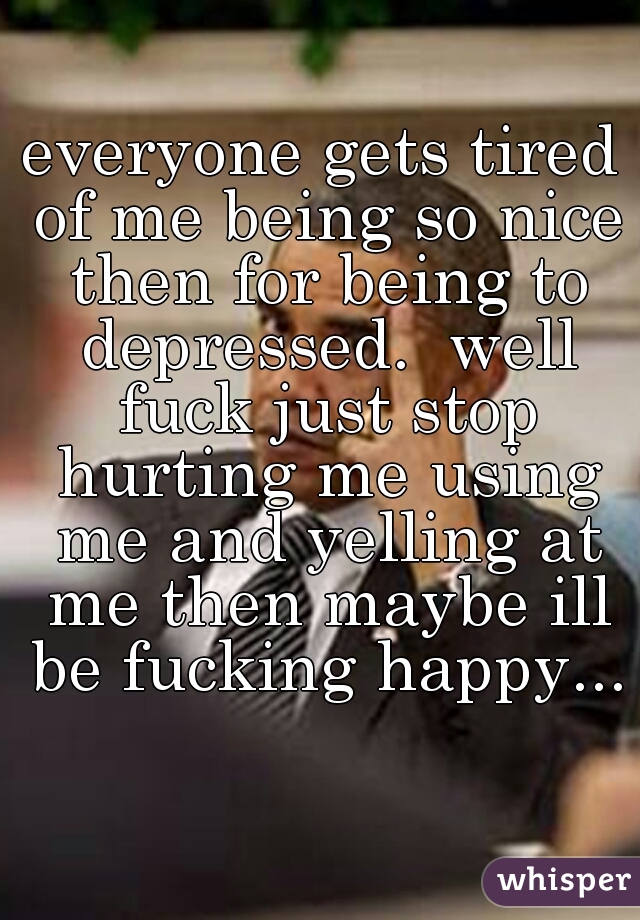 everyone gets tired of me being so nice then for being to depressed.  well fuck just stop hurting me using me and yelling at me then maybe ill be fucking happy...