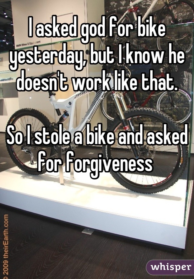 I asked god for bike yesterday, but I know he doesn't work like that.

So I stole a bike and asked for forgiveness 