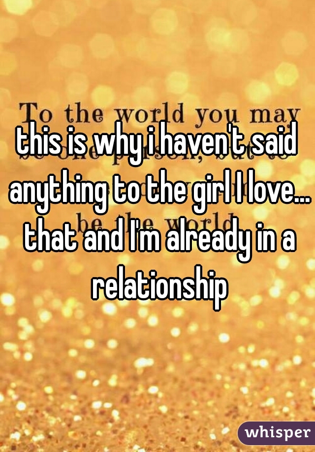 this is why i haven't said anything to the girl I love... that and I'm already in a relationship