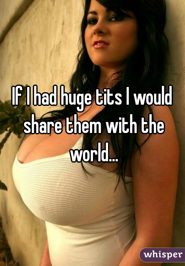 If I had huge tits I would share them with the world...