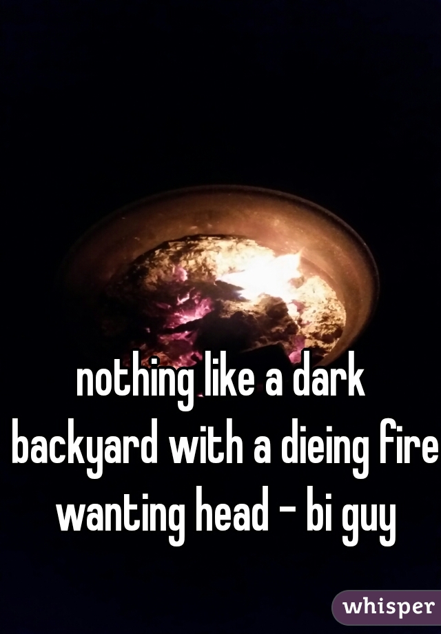 nothing like a dark backyard with a dieing fire wanting head - bi guy