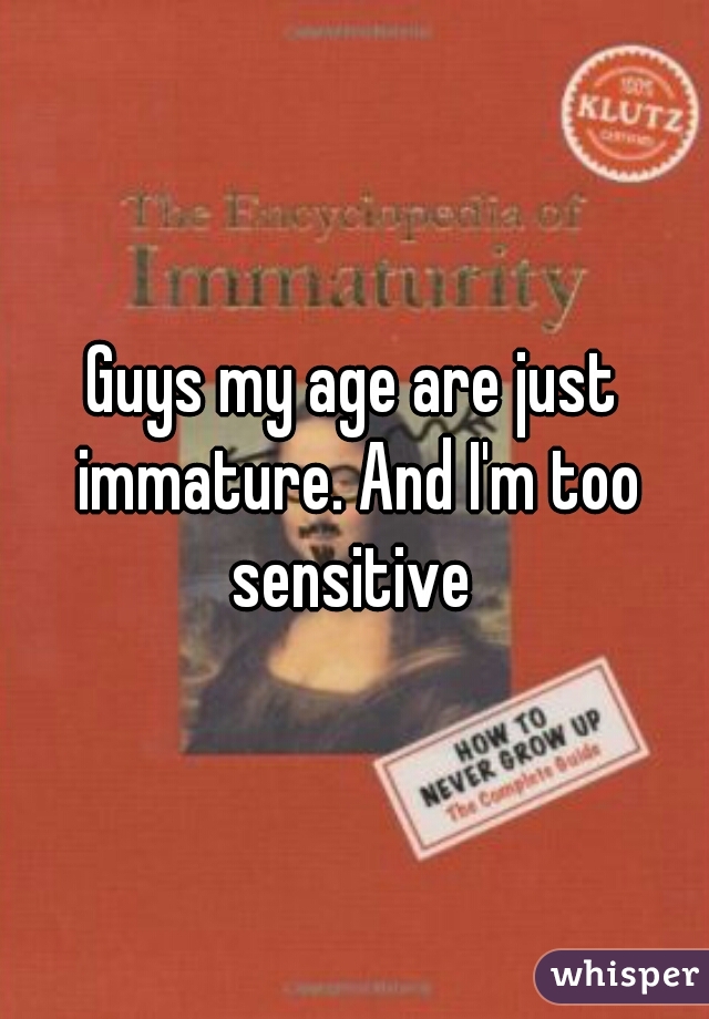 Guys my age are just immature. And I'm too sensitive 